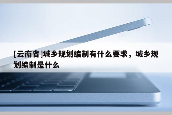 [云南省]城鄉規劃編制有什么要求，城鄉規劃編制是什么