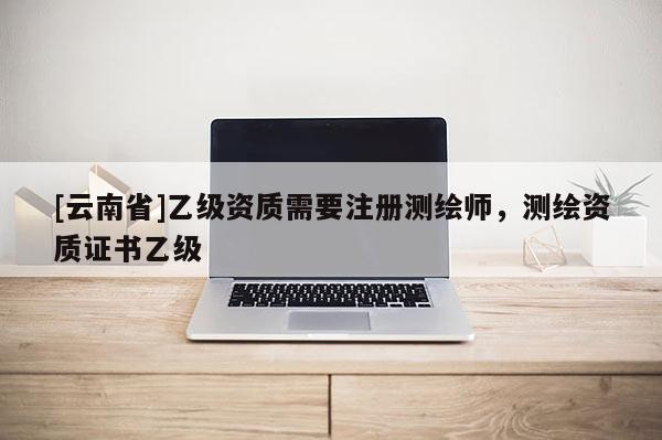 [云南省]乙級資質需要注冊測繪師，測繪資質證書乙級