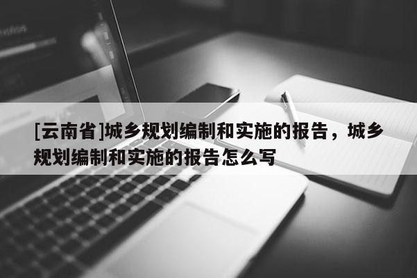 [云南省]城鄉(xiāng)規(guī)劃編制和實(shí)施的報(bào)告，城鄉(xiāng)規(guī)劃編制和實(shí)施的報(bào)告怎么寫(xiě)