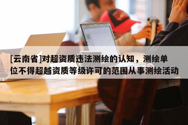 [云南省]對超資質違法測繪的認知，測繪單位不得超越資質等級許可的范圍從事測繪活動