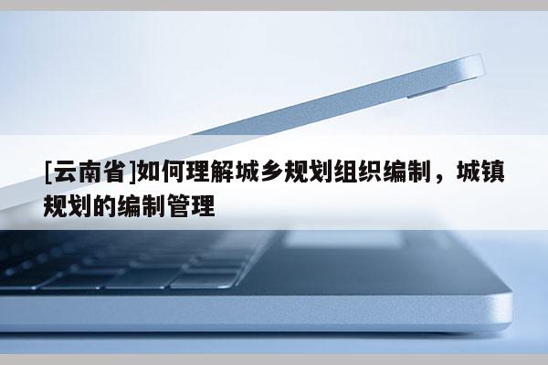[云南省]如何理解城鄉規劃組織編制，城鎮規劃的編制管理