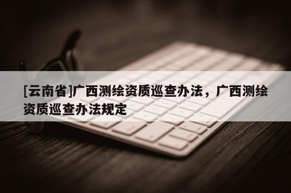 [云南省]廣西測繪資質(zhì)巡查辦法，廣西測繪資質(zhì)巡查辦法規(guī)定