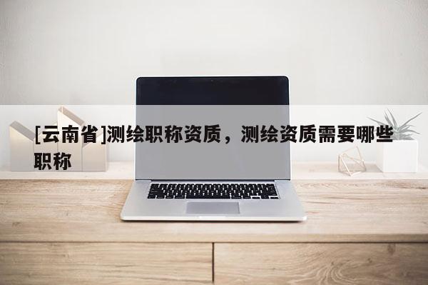 [云南省]測繪職稱資質，測繪資質需要哪些職稱
