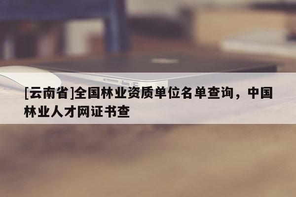 [云南省]全國林業資質單位名單查詢，中國林業人才網證書查