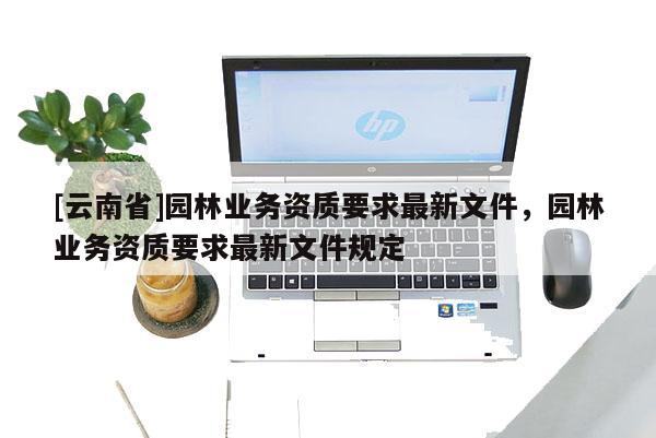 [云南省]園林業務資質要求最新文件，園林業務資質要求最新文件規定