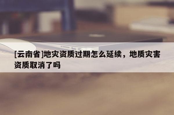 [云南省]地災資質(zhì)過期怎么延續(xù)，地質(zhì)災害資質(zhì)取消了嗎