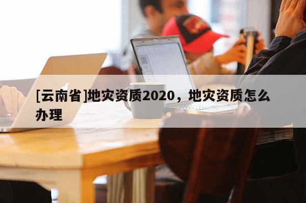[云南省]地災(zāi)資質(zhì)2020，地災(zāi)資質(zhì)怎么辦理