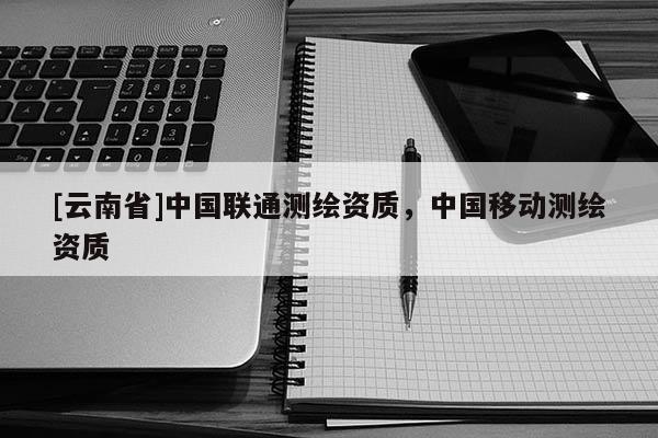 [云南省]中國聯(lián)通測(cè)繪資質(zhì)，中國移動(dòng)測(cè)繪資質(zhì)