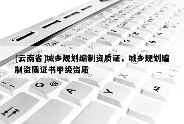 [云南省]城鄉規劃編制資質證，城鄉規劃編制資質證書甲級資質