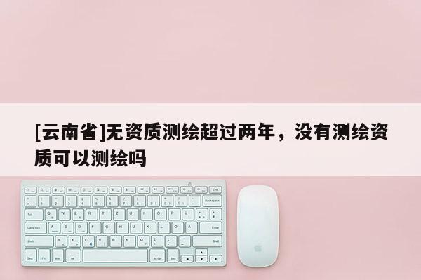 [云南省]無資質測繪超過兩年，沒有測繪資質可以測繪嗎