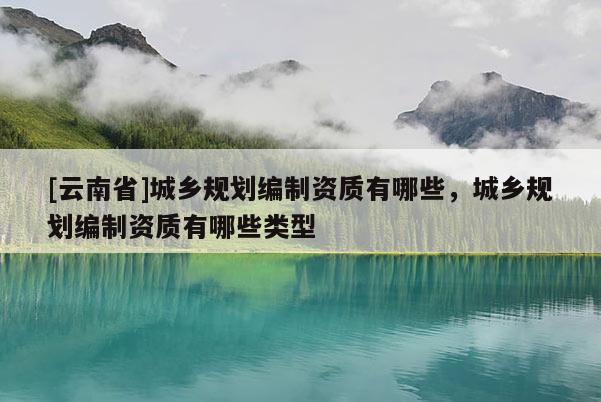 [云南省]城鄉規劃編制資質有哪些，城鄉規劃編制資質有哪些類型