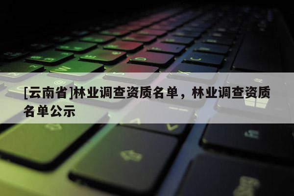 [云南省]林業調查資質名單，林業調查資質名單公示