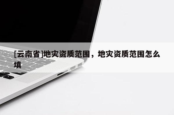 [云南省]地災資質范圍，地災資質范圍怎么填
