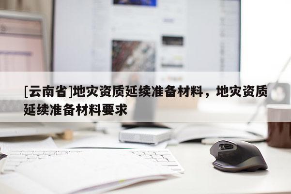 [云南省]地災資質延續準備材料，地災資質延續準備材料要求