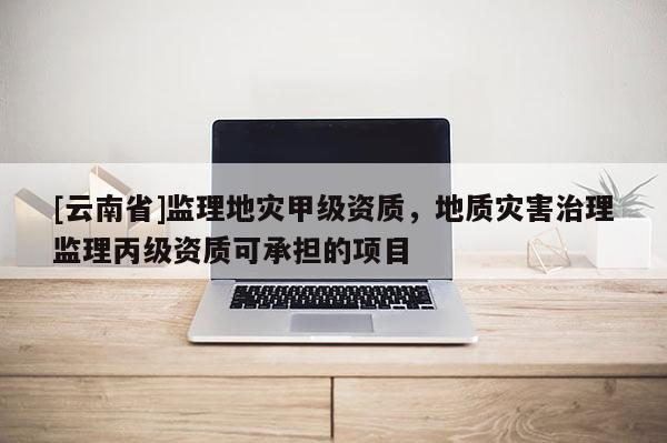 [云南省]監理地災甲級資質，地質災害治理監理丙級資質可承擔的項目