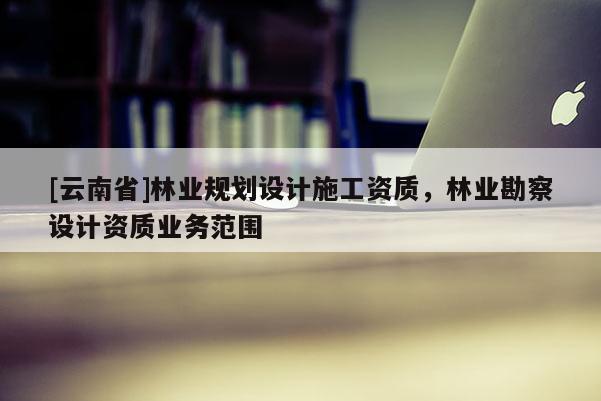[云南省]林業規劃設計施工資質，林業勘察設計資質業務范圍