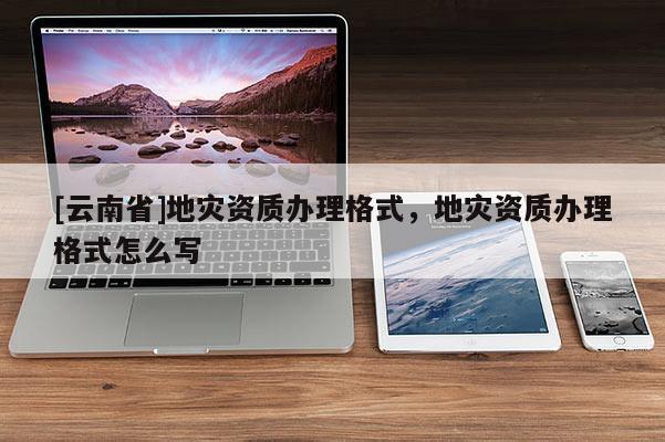 [云南省]地災資質辦理格式，地災資質辦理格式怎么寫