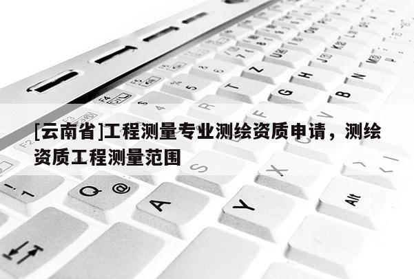 [云南省]工程測量專業測繪資質申請，測繪資質工程測量范圍