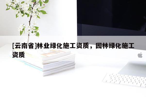 [云南省]林業綠化施工資質，園林綠化施工資質