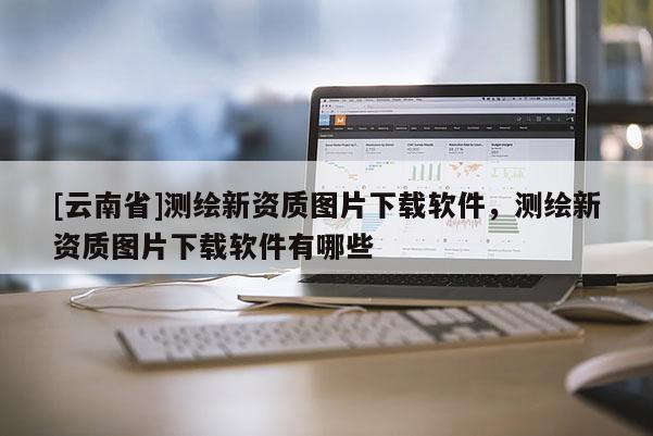 [云南省]測繪新資質圖片下載軟件，測繪新資質圖片下載軟件有哪些