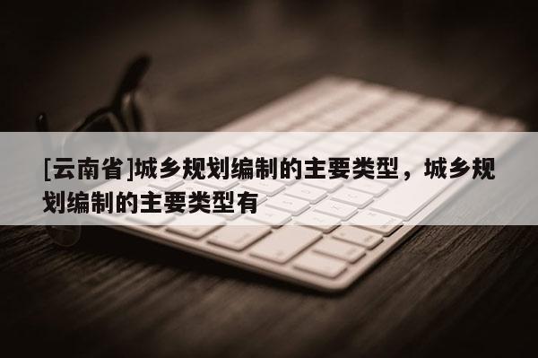 [云南省]城鄉規劃編制的主要類型，城鄉規劃編制的主要類型有