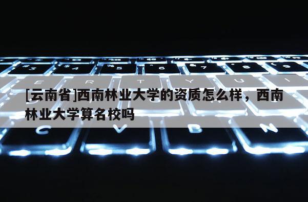 [云南省]西南林業(yè)大學的資質怎么樣，西南林業(yè)大學算名校嗎