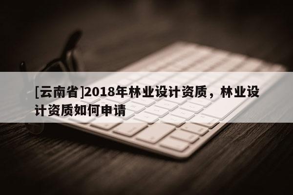 [云南省]2018年林業(yè)設(shè)計(jì)資質(zhì)，林業(yè)設(shè)計(jì)資質(zhì)如何申請
