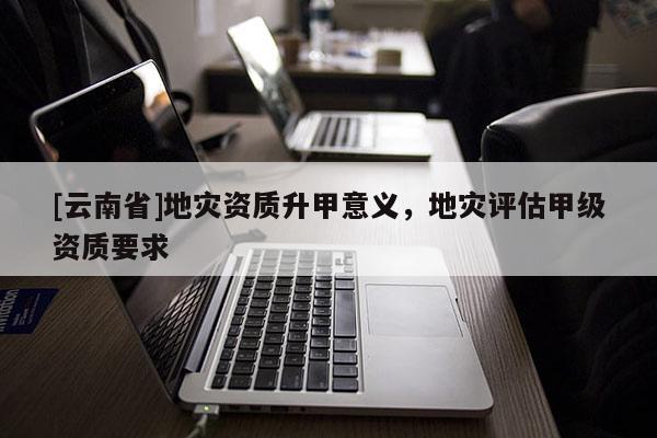 [云南省]地災資質升甲意義，地災評估甲級資質要求