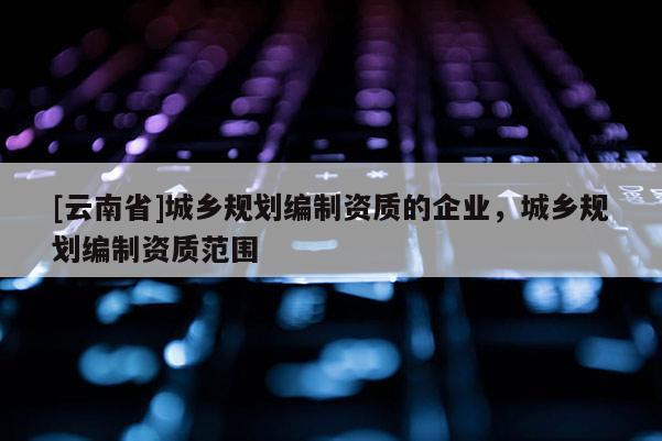 [云南省]城鄉規劃編制資質的企業，城鄉規劃編制資質范圍