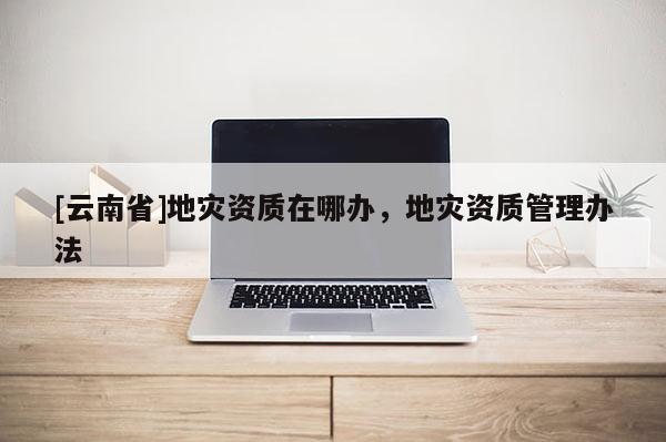 [云南省]地災資質在哪辦，地災資質管理辦法