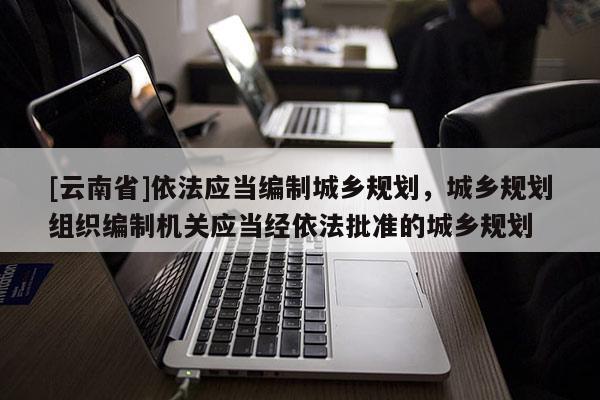 [云南省]依法應當編制城鄉規劃，城鄉規劃組織編制機關應當經依法批準的城鄉規劃