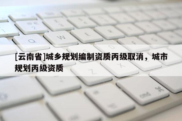 [云南省]城鄉(xiāng)規(guī)劃編制資質(zhì)丙級取消，城市規(guī)劃丙級資質(zhì)
