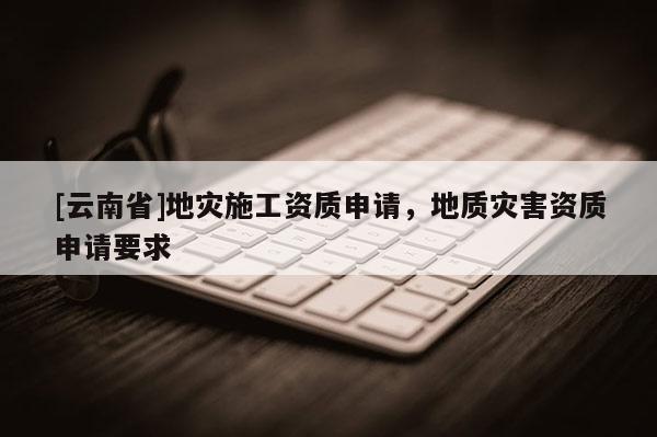 [云南省]地災施工資質申請，地質災害資質申請要求