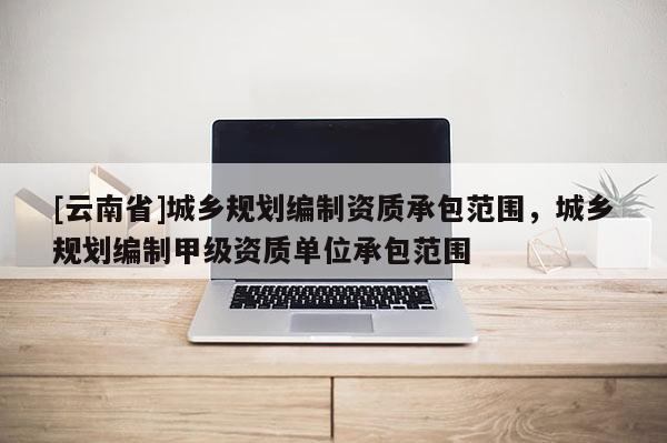 [云南省]城鄉規劃編制資質承包范圍，城鄉規劃編制甲級資質單位承包范圍