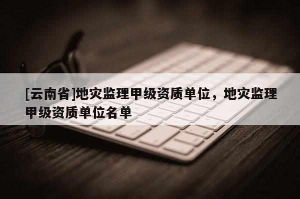 [云南省]地災(zāi)監(jiān)理甲級(jí)資質(zhì)單位，地災(zāi)監(jiān)理甲級(jí)資質(zhì)單位名單
