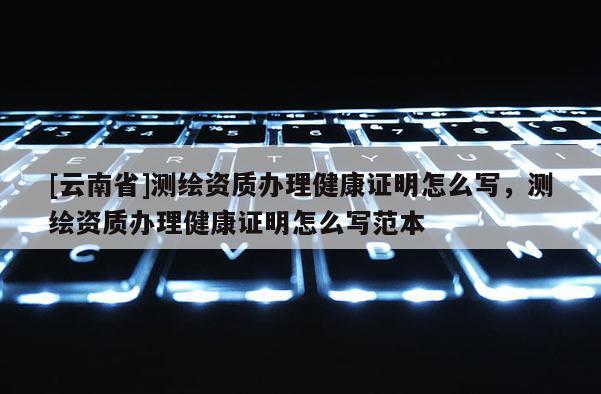 [云南省]測繪資質辦理健康證明怎么寫，測繪資質辦理健康證明怎么寫范本