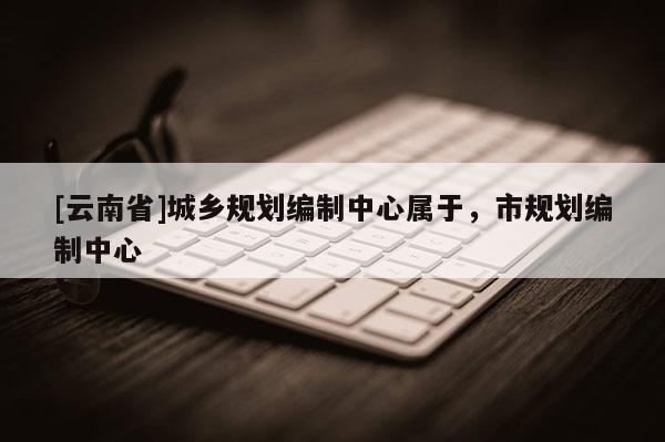 [云南省]城鄉(xiāng)規(guī)劃編制中心屬于，市規(guī)劃編制中心