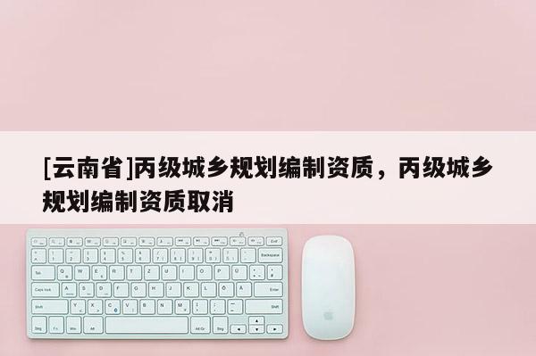 [云南省]丙級城鄉(xiāng)規(guī)劃編制資質(zhì)，丙級城鄉(xiāng)規(guī)劃編制資質(zhì)取消