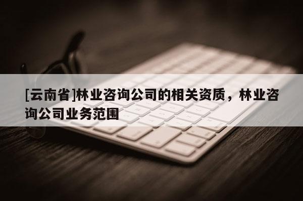 [云南省]林業咨詢公司的相關資質，林業咨詢公司業務范圍