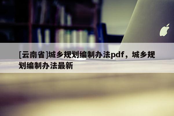 [云南省]城鄉規劃編制辦法pdf，城鄉規劃編制辦法最新
