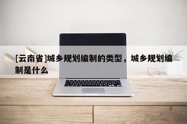 [云南省]城鄉(xiāng)規(guī)劃編制的類型，城鄉(xiāng)規(guī)劃編制是什么