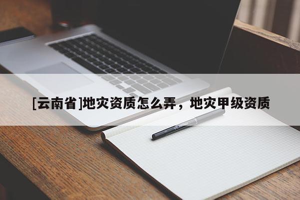[云南省]地災資質怎么弄，地災甲級資質