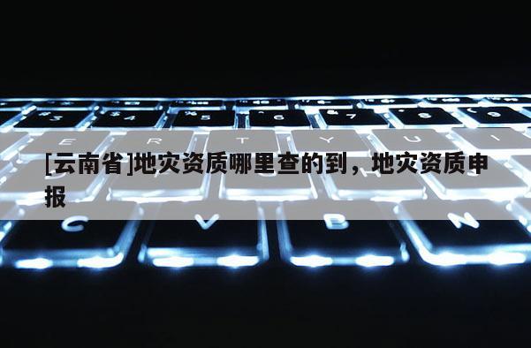 [云南省]地災資質哪里查的到，地災資質申報