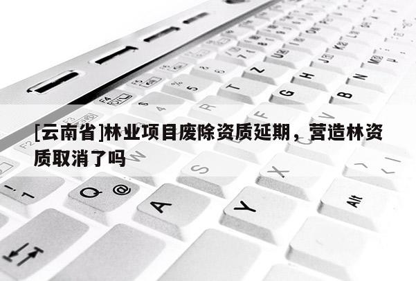 [云南省]林業(yè)項(xiàng)目廢除資質(zhì)延期，營(yíng)造林資質(zhì)取消了嗎
