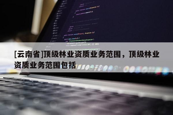 [云南省]頂級林業(yè)資質(zhì)業(yè)務(wù)范圍，頂級林業(yè)資質(zhì)業(yè)務(wù)范圍包括