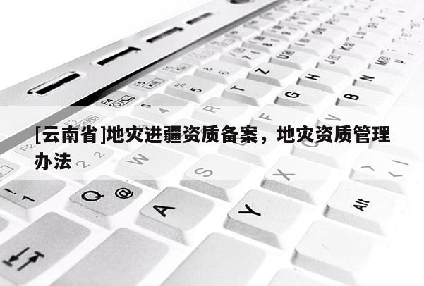 [云南省]地災(zāi)進(jìn)疆資質(zhì)備案，地災(zāi)資質(zhì)管理辦法
