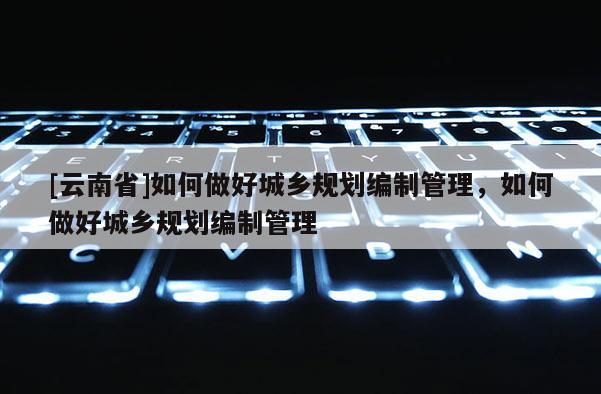[云南省]如何做好城鄉規劃編制管理，如何做好城鄉規劃編制管理