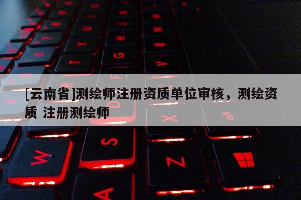 [云南省]測繪師注冊資質單位審核，測繪資質 注冊測繪師