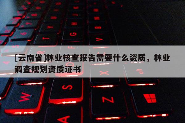 [云南省]林業(yè)核查報(bào)告需要什么資質(zhì)，林業(yè)調(diào)查規(guī)劃資質(zhì)證書