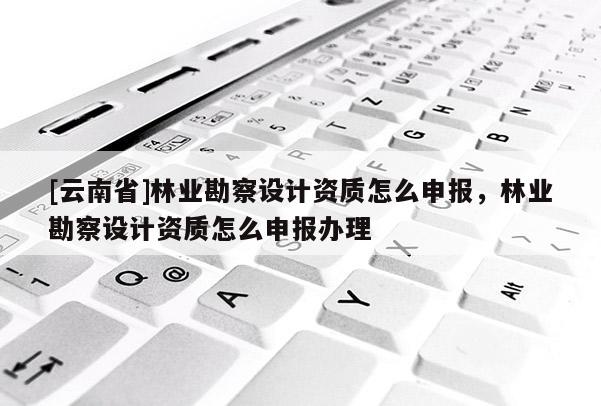 [云南省]林業勘察設計資質怎么申報，林業勘察設計資質怎么申報辦理